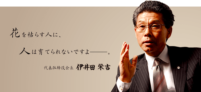 花を枯らす人に、人は育てられないですよ―。代表取締役会長　伊井田 栄吉