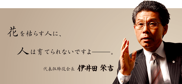 花を枯らす人に、人は育てられないですよ―。代表取締役会長　伊井田 栄吉